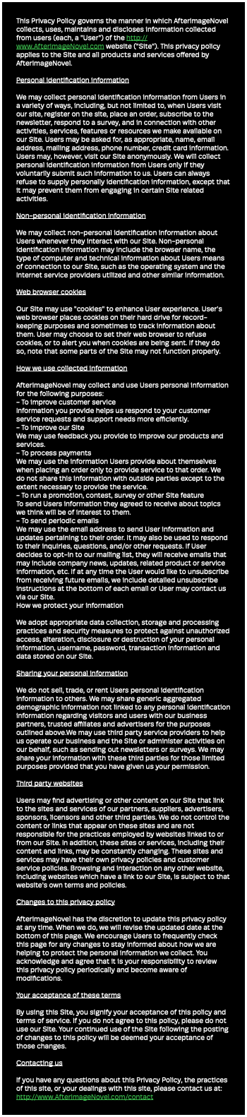 This Privacy Policy governs the manner in which AfterimageNovel collects, uses, maintains and discloses information collected from users (each, a "User") of the http://www.AfterimageNovel.com website ("Site"). This privacy policy applies to the Site and all products and services offered by AfterimageNovel. Personal identification information We may collect personal identification information from Users in a variety of ways, including, but not limited to, when Users visit our site, register on the site, place an order, subscribe to the newsletter, respond to a survey, and in connection with other activities, services, features or resources we make available on our Site. Users may be asked for, as appropriate, name, email address, mailing address, phone number, credit card information. Users may, however, visit our Site anonymously. We will collect personal identification information from Users only if they voluntarily submit such information to us. Users can always refuse to supply personally identification information, except that it may prevent them from engaging in certain Site related activities. Non-personal identification information We may collect non-personal identification information about Users whenever they interact with our Site. Non-personal identification information may include the browser name, the type of computer and technical information about Users means of connection to our Site, such as the operating system and the Internet service providers utilized and other similar information. Web browser cookies Our Site may use "cookies" to enhance User experience. User's web browser places cookies on their hard drive for record-keeping purposes and sometimes to track information about them. User may choose to set their web browser to refuse cookies, or to alert you when cookies are being sent. If they do so, note that some parts of the Site may not function properly. How we use collected information AfterimageNovel may collect and use Users personal information for the following purposes: - To improve customer service Information you provide helps us respond to your customer service requests and support needs more efficiently. - To improve our Site We may use feedback you provide to improve our products and services. - To process payments We may use the information Users provide about themselves when placing an order only to provide service to that order. We do not share this information with outside parties except to the extent necessary to provide the service. - To run a promotion, contest, survey or other Site feature To send Users information they agreed to receive about topics we think will be of interest to them. - To send periodic emails We may use the email address to send User information and updates pertaining to their order. It may also be used to respond to their inquiries, questions, and/or other requests. If User decides to opt-in to our mailing list, they will receive emails that may include company news, updates, related product or service information, etc. If at any time the User would like to unsubscribe from receiving future emails, we include detailed unsubscribe instructions at the bottom of each email or User may contact us via our Site. How we protect your information We adopt appropriate data collection, storage and processing practices and security measures to protect against unauthorized access, alteration, disclosure or destruction of your personal information, username, password, transaction information and data stored on our Site. Sharing your personal information We do not sell, trade, or rent Users personal identification information to others. We may share generic aggregated demographic information not linked to any personal identification information regarding visitors and users with our business partners, trusted affiliates and advertisers for the purposes outlined above.We may use third party service providers to help us operate our business and the Site or administer activities on our behalf, such as sending out newsletters or surveys. We may share your information with these third parties for those limited purposes provided that you have given us your permission. Third party websites Users may find advertising or other content on our Site that link to the sites and services of our partners, suppliers, advertisers, sponsors, licensors and other third parties. We do not control the content or links that appear on these sites and are not responsible for the practices employed by websites linked to or from our Site. In addition, these sites or services, including their content and links, may be constantly changing. These sites and services may have their own privacy policies and customer service policies. Browsing and interaction on any other website, including websites which have a link to our Site, is subject to that website's own terms and policies. Changes to this privacy policy AfterimageNovel has the discretion to update this privacy policy at any time. When we do, we will revise the updated date at the bottom of this page. We encourage Users to frequently check this page for any changes to stay informed about how we are helping to protect the personal information we collect. You acknowledge and agree that it is your responsibility to review this privacy policy periodically and become aware of modifications. Your acceptance of these terms By using this Site, you signify your acceptance of this policy and terms of service. If you do not agree to this policy, please do not use our Site. Your continued use of the Site following the posting of changes to this policy will be deemed your acceptance of those changes. Contacting us If you have any questions about this Privacy Policy, the practices of this site, or your dealings with this site, please contact us at: http://www.AfterimageNovel.com/contact