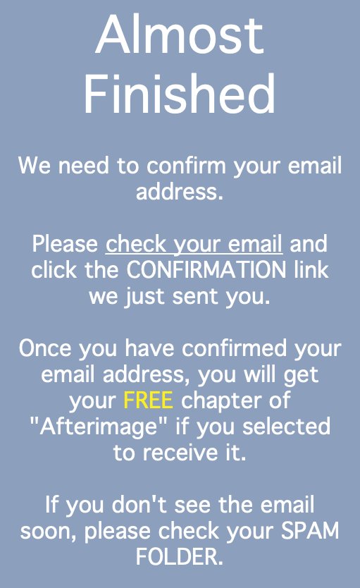 Almost Finished We need to confirm your email address. Please check your email and click the CONFIRMATION link we just sent you. Once you have confirmed your email address, you will get your FREE chapter of "Afterimage" if you selected to receive it. If you don't see the email soon, please check your SPAM FOLDER.
