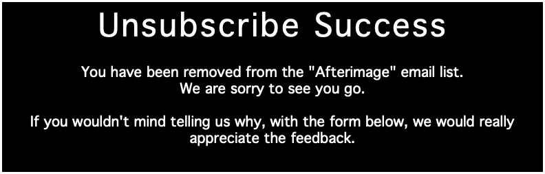 Unsubscribe Success You have been removed from the "Afterimage" email list. We are sorry to see you go. If you wouldn't mind telling us why, with the form below, we would really appreciate the feedback.